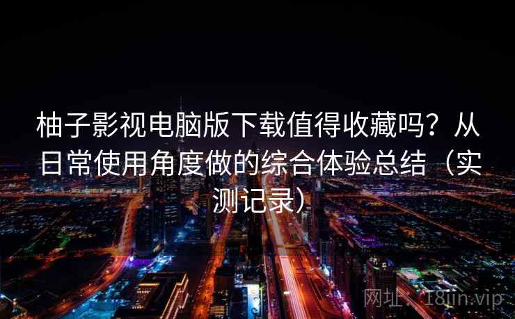 柚子影视电脑版下载值得收藏吗？从日常使用角度做的综合体验总结（实测记录）