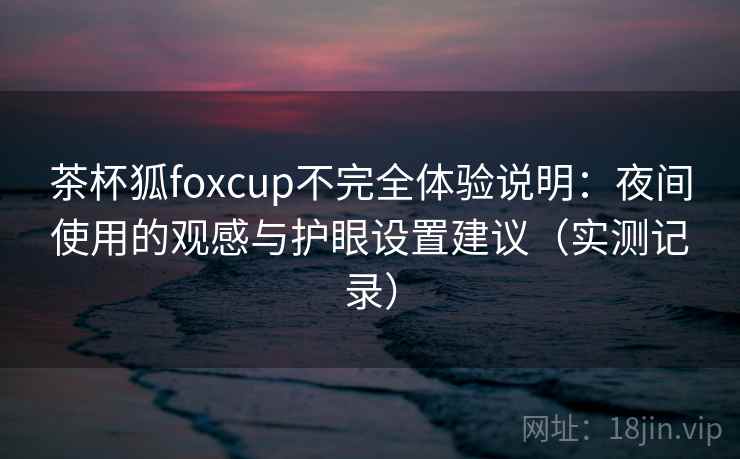 茶杯狐foxcup不完全体验说明：夜间使用的观感与护眼设置建议（实测记录）