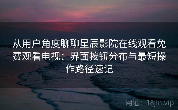 从用户角度聊聊星辰影院在线观看免费观看电视：界面按钮分布与最短操作路径速记