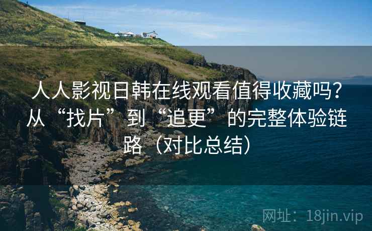 人人影视日韩在线观看值得收藏吗？从“找片”到“追更”的完整体验链路（对比总结）