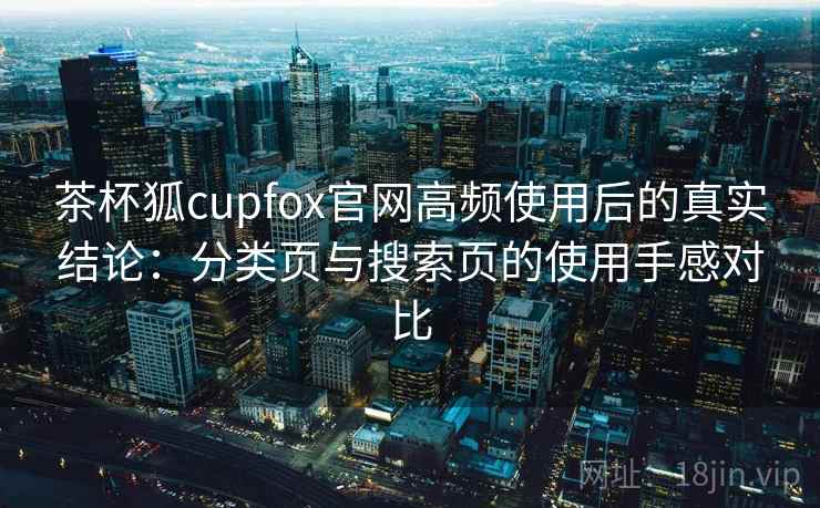 茶杯狐cupfox官网高频使用后的真实结论：分类页与搜索页的使用手感对比
