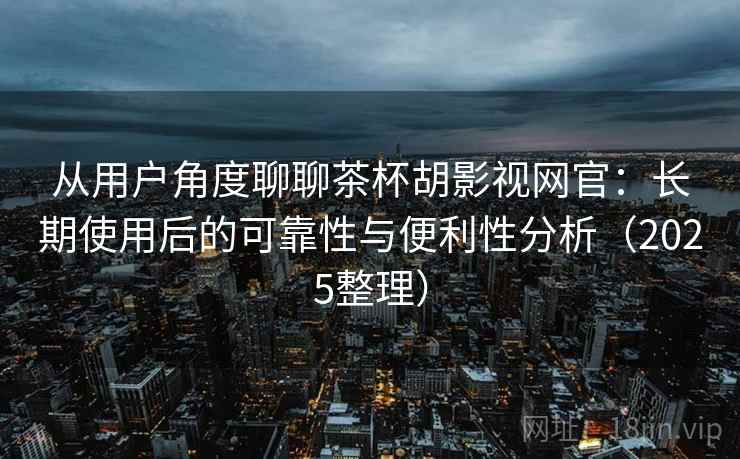 从用户角度聊聊茶杯胡影视网官：长期使用后的可靠性与便利性分析（2025整理）