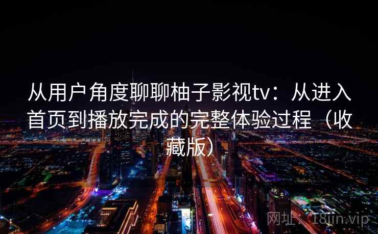 从用户角度聊聊柚子影视tv：从进入首页到播放完成的完整体验过程（收藏版）