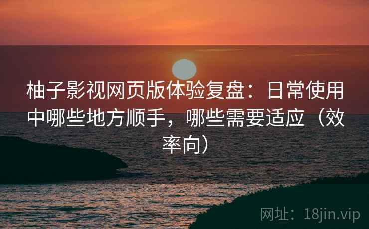 柚子影视网页版体验复盘：日常使用中哪些地方顺手，哪些需要适应（效率向）