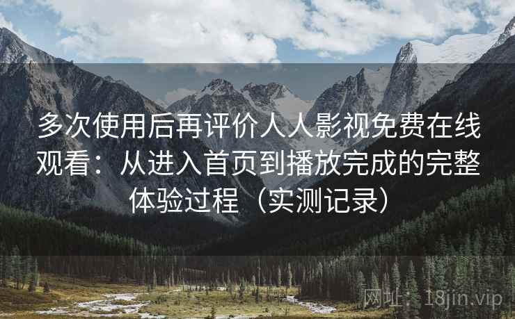 多次使用后再评价人人影视免费在线观看：从进入首页到播放完成的完整体验过程（实测记录）