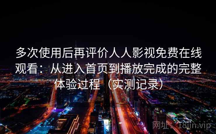 多次使用后再评价人人影视免费在线观看：从进入首页到播放完成的完整体验过程（实测记录）