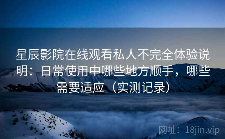 星辰影院在线观看私人不完全体验说明：日常使用中哪些地方顺手，哪些需要适应（实测记录）