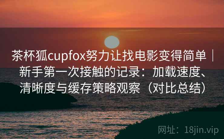 茶杯狐cupfox努力让找电影变得简单|新手第一次接触的记录:加载速度、清晰度与缓存策略观察(对比总结) 茶杯狐cupfox努力让找电影变得简单|新手第一次接触的记录:加载速度、清晰度与缓存策略观察(对比总结)