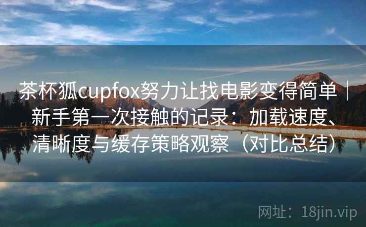 茶杯狐cupfox努力让找电影变得简单|新手第一次接触的记录:加载速度、清晰度与缓存策略观察(对比总结) 茶杯狐cupfox努力让找电影变得简单|新手第一次接触的记录:加载速度、清晰度与缓存策略观察(对比总结)