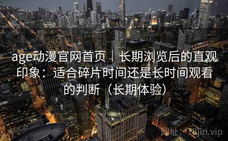 age动漫官网首页|长期浏览后的直观印象:适合碎片时间还是长时间观看的判断(长期体验) age动漫官网首页|长期浏览后的直观印象:适合碎片时间还是长时间观看的判断(长期体验)