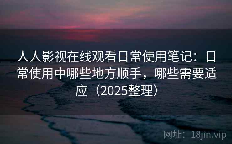 人人影视在线观看日常使用笔记：日常使用中哪些地方顺手，哪些需要适应（2025整理）