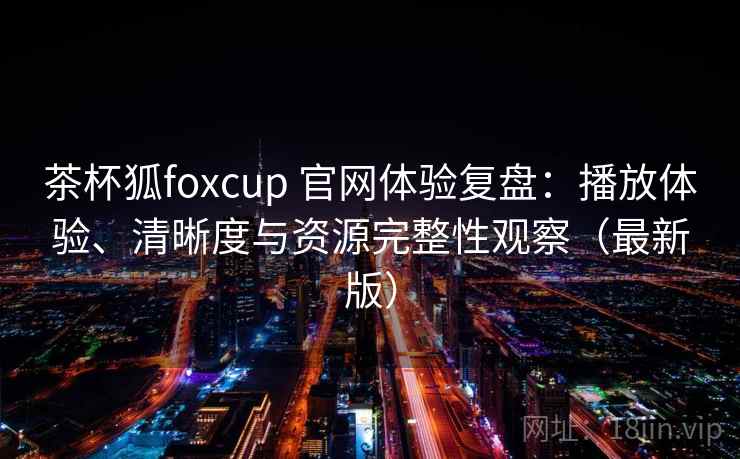 茶杯狐foxcup 官网体验复盘：播放体验、清晰度与资源完整性观察（最新版）