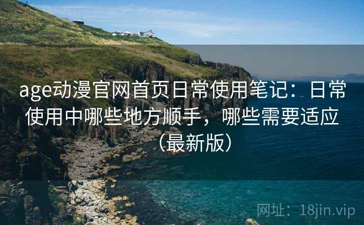 age动漫官网首页日常使用笔记：日常使用中哪些地方顺手，哪些需要适应（最新版）