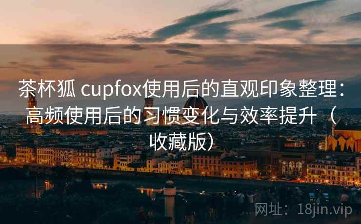 茶杯狐 cupfox使用后的直观印象整理：高频使用后的习惯变化与效率提升（收藏版）