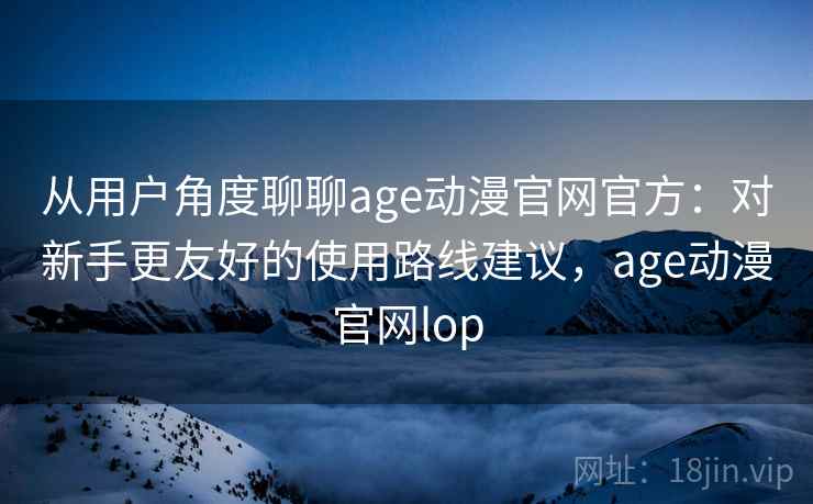 从用户角度聊聊age动漫官网官方:对新手更友好的使用路线建议,age动漫官网lop 从用户角度聊聊age动漫官网官方:对新手更友好的使用路线建议,age动漫官网lop