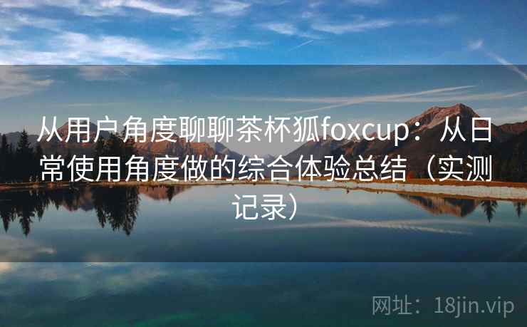 从用户角度聊聊茶杯狐foxcup:从日常使用角度做的综合体验总结(实测记录) 从用户角度聊聊茶杯狐foxcup:从日常使用角度做的综合体验总结(实测记录)