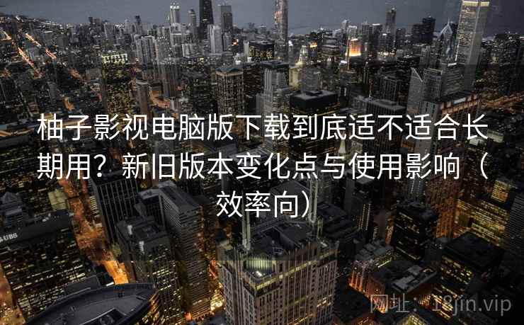 柚子影视电脑版下载到底适不适合长期用？新旧版本变化点与使用影响（效率向）