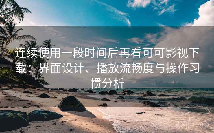 连续使用一段时间后再看可可影视下载：界面设计、播放流畅度与操作习惯分析