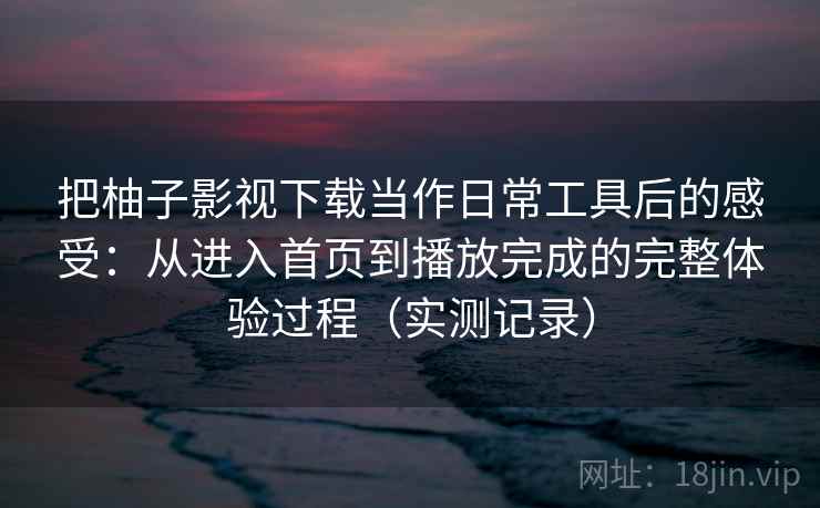 把柚子影视下载当作日常工具后的感受：从进入首页到播放完成的完整体验过程（实测记录）