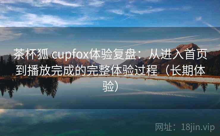 茶杯狐 cupfox体验复盘：从进入首页到播放完成的完整体验过程（长期体验）