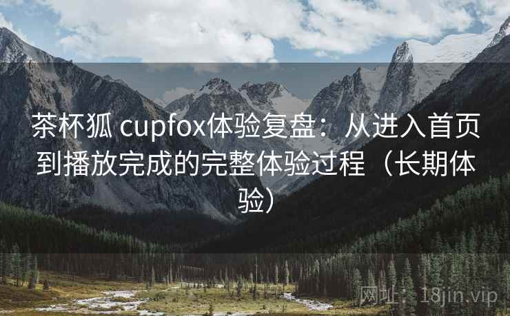 茶杯狐 cupfox体验复盘：从进入首页到播放完成的完整体验过程（长期体验）