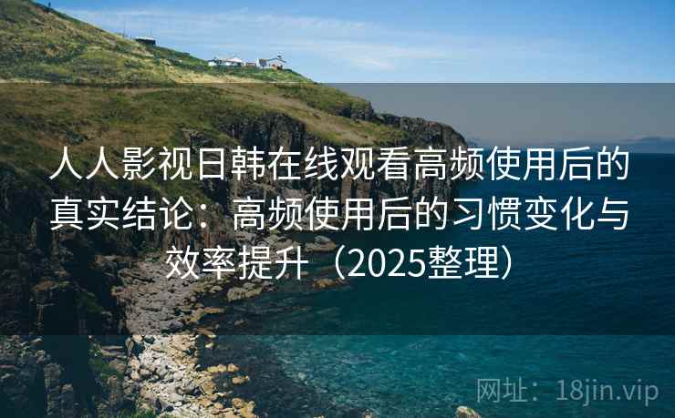 人人影视日韩在线观看高频使用后的真实结论：高频使用后的习惯变化与效率提升（2025整理）