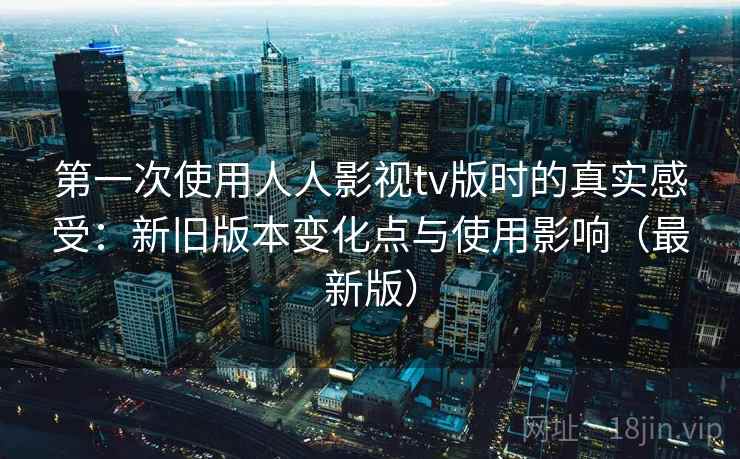第一次使用人人影视tv版时的真实感受：新旧版本变化点与使用影响（最新版）