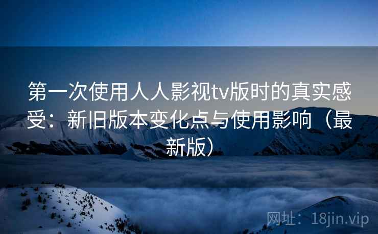 第一次使用人人影视tv版时的真实感受：新旧版本变化点与使用影响（最新版）