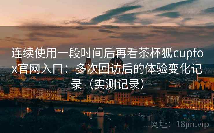 连续使用一段时间后再看茶杯狐cupfox官网入口:多次回访后的体验变化记录(实测记录) 连续使用一段时间后再看茶杯狐cupfox官网入口:多次回访后的体验变化记录(实测记录)