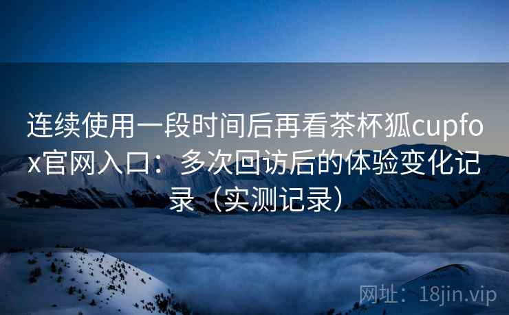 连续使用一段时间后再看茶杯狐cupfox官网入口:多次回访后的体验变化记录(实测记录) 连续使用一段时间后再看茶杯狐cupfox官网入口:多次回访后的体验变化记录(实测记录)