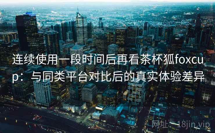 连续使用一段时间后再看茶杯狐foxcup：与同类平台对比后的真实体验差异
