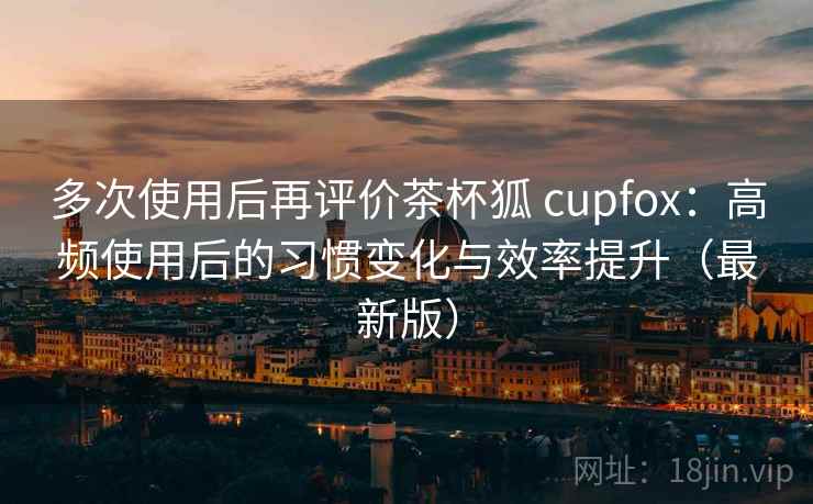 多次使用后再评价茶杯狐 cupfox:高频使用后的习惯变化与效率提升(最新版) 多次使用后再评价茶杯狐 cupfox:高频使用后的习惯变化与效率提升(最新版)