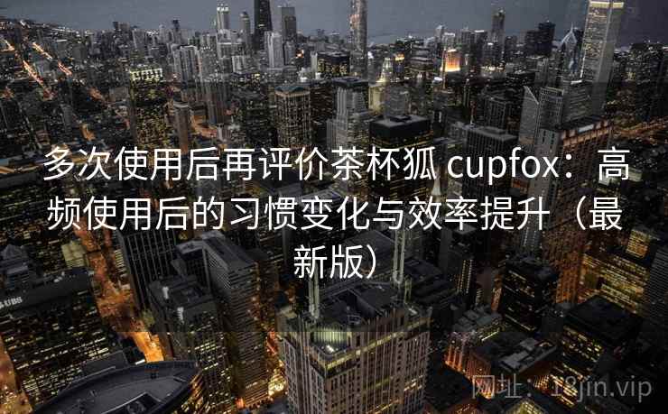 多次使用后再评价茶杯狐 cupfox:高频使用后的习惯变化与效率提升(最新版) 多次使用后再评价茶杯狐 cupfox:高频使用后的习惯变化与效率提升(最新版)