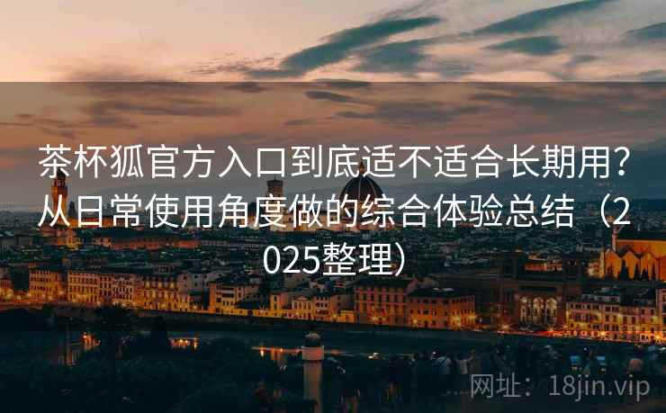 茶杯狐官方入口到底适不适合长期用?从日常使用角度做的综合体验总结(2025整理) 茶杯狐官方入口到底适不适合长期用?从日常使用角度做的综合体验总结(2025整理)