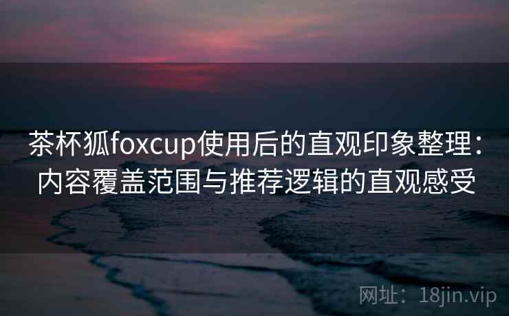 茶杯狐foxcup使用后的直观印象整理:内容覆盖范围与推荐逻辑的直观感受 茶杯狐foxcup使用后的直观印象整理:内容覆盖范围与推荐逻辑的直观感受