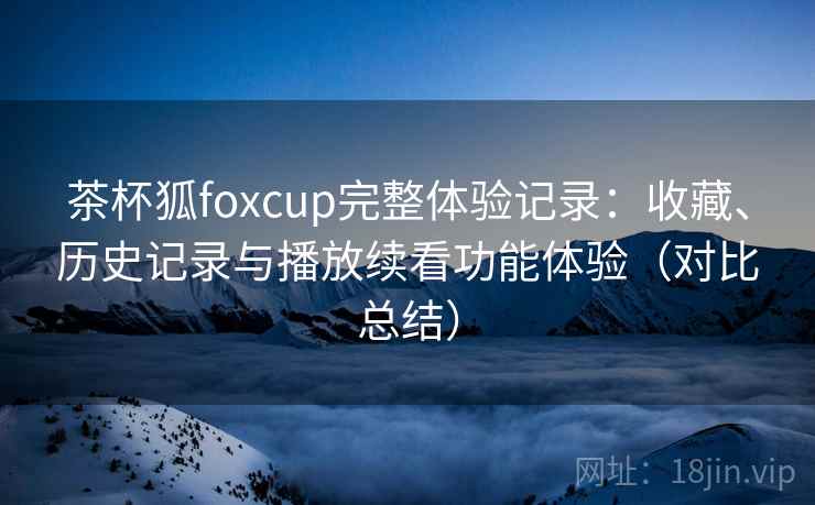 茶杯狐foxcup完整体验记录:收藏、历史记录与播放续看功能体验(对比总结) 茶杯狐foxcup完整体验记录:收藏、历史记录与播放续看功能体验(对比总结)