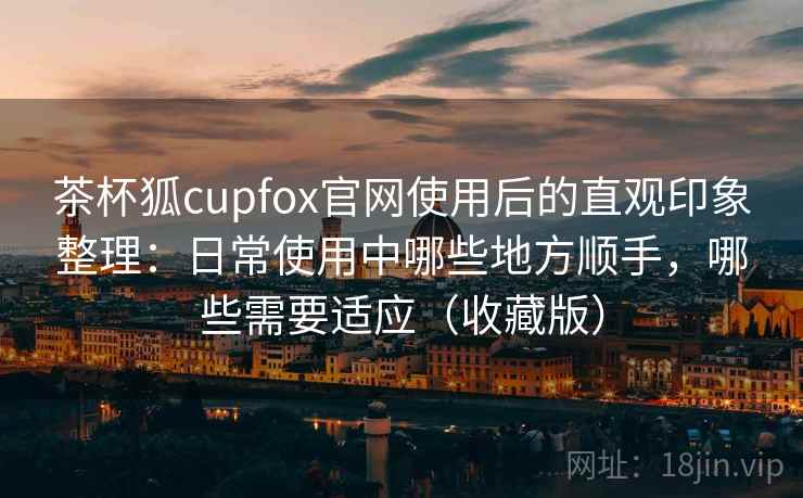 茶杯狐cupfox官网使用后的直观印象整理:日常使用中哪些地方顺手,哪些需要适应(收藏版) 茶杯狐cupfox官网使用后的直观印象整理:日常使用中哪些地方顺手,哪些需要适应(收藏版)