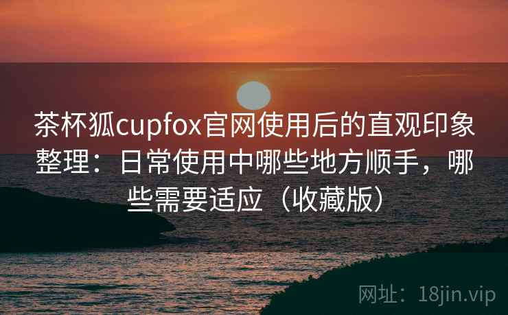 茶杯狐cupfox官网使用后的直观印象整理:日常使用中哪些地方顺手,哪些需要适应(收藏版) 茶杯狐cupfox官网使用后的直观印象整理:日常使用中哪些地方顺手,哪些需要适应(收藏版)