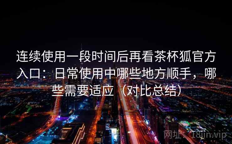 连续使用一段时间后再看茶杯狐官方入口:日常使用中哪些地方顺手,哪些需要适应(对比总结) 连续使用一段时间后再看茶杯狐官方入口:日常使用中哪些地方顺手,哪些需要适应(对比总结)