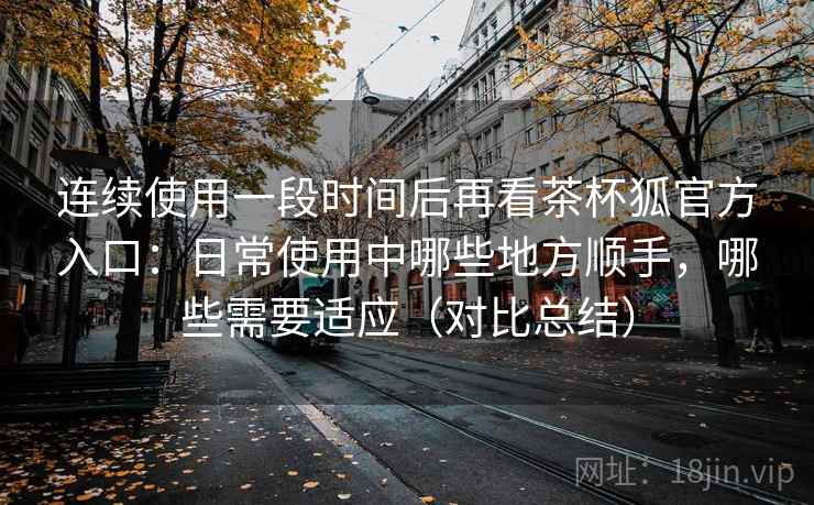 连续使用一段时间后再看茶杯狐官方入口:日常使用中哪些地方顺手,哪些需要适应(对比总结) 连续使用一段时间后再看茶杯狐官方入口:日常使用中哪些地方顺手,哪些需要适应(对比总结)