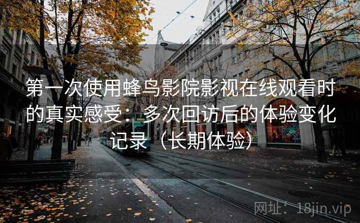 第一次使用蜂鸟影院影视在线观看时的真实感受：多次回访后的体验变化记录（长期体验）