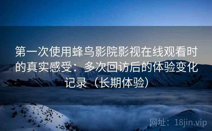第一次使用蜂鸟影院影视在线观看时的真实感受：多次回访后的体验变化记录（长期体验）