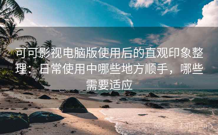 可可影视电脑版使用后的直观印象整理：日常使用中哪些地方顺手，哪些需要适应