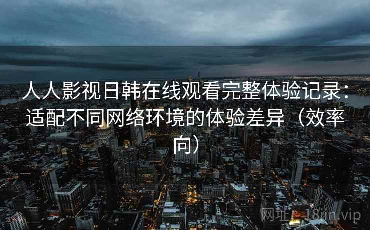 人人影视日韩在线观看完整体验记录:适配不同网络环境的体验差异(效率向) 人人影视日韩在线观看完整体验记录:适配不同网络环境的体验差异(效率向)