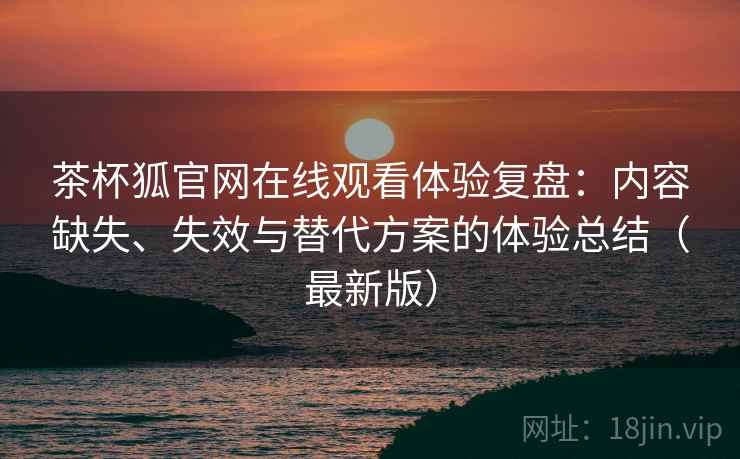 茶杯狐官网在线观看体验复盘：内容缺失、失效与替代方案的体验总结（最新版）