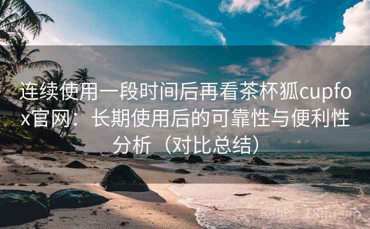 连续使用一段时间后再看茶杯狐cupfox官网：长期使用后的可靠性与便利性分析（对比总结）