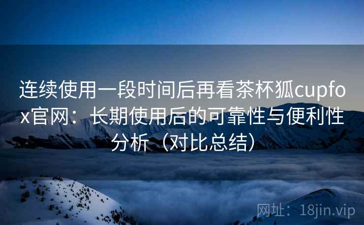 连续使用一段时间后再看茶杯狐cupfox官网：长期使用后的可靠性与便利性分析（对比总结）
