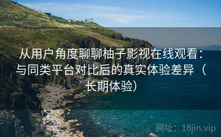 从用户角度聊聊柚子影视在线观看:与同类平台对比后的真实体验差异(长期体验) 从用户角度聊聊柚子影视在线观看:与同类平台对比后的真实体验差异(长期体验)