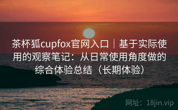 茶杯狐cupfox官网入口|基于实际使用的观察笔记:从日常使用角度做的综合体验总结(长期体验) 茶杯狐cupfox官网入口|基于实际使用的观察笔记:从日常使用角度做的综合体验总结(长期体验)