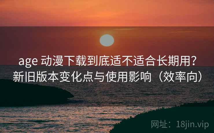 age 动漫下载到底适不适合长期用?新旧版本变化点与使用影响(效率向) age 动漫下载到底适不适合长期用?新旧版本变化点与使用影响(效率向)